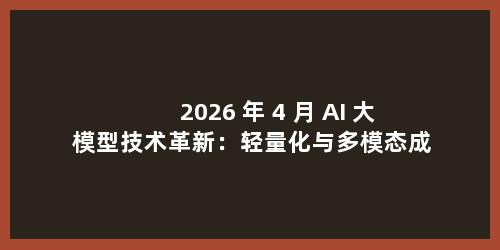 2026 年 4 月 AI 大模型技术革新：轻量化与多模态成行业主流